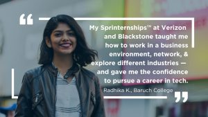 My Sprinternships™ at Verizon and Blackstone taught me how to work in a business environment, network, & explore different industries — and gave me the confidence to pursue a career in tech. Radhika K, Baruch College