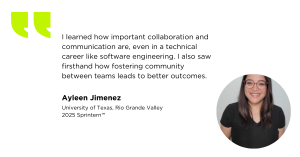 "I learned how important collaboration and communication are, even in a technical career like software engineering. I also saw firsthand how fostering community between teams leads to better outcomes."
